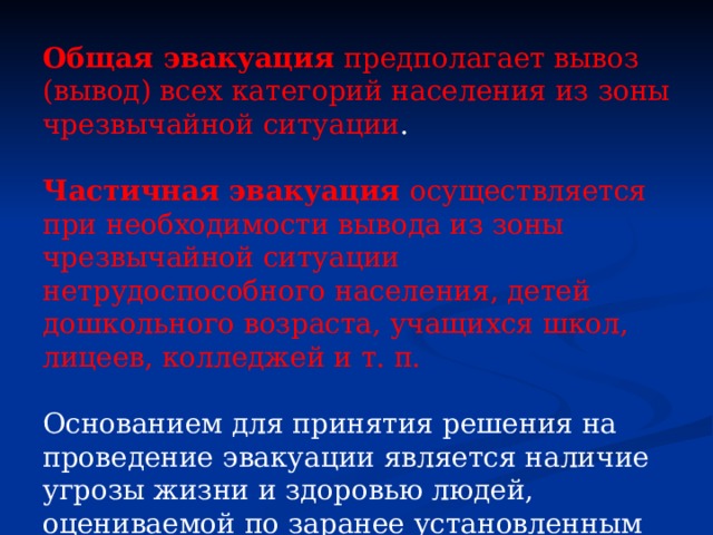 Общая эвакуация предполагает вывоз (вывод) всех категорий населения из зоны чрезвычайной ситуации . Частичная эвакуация осуществляется при необходимости вывода из зоны чрезвычайной ситуации нетрудоспособного населения, детей дошкольного возраста, учащихся школ, лицеев, колледжей и т. п. Основанием для принятия решения на проведение эвакуации является наличие угрозы жизни и здоровью людей, оцениваемой по заранее установленным для каждого вида опасностей критериям. 