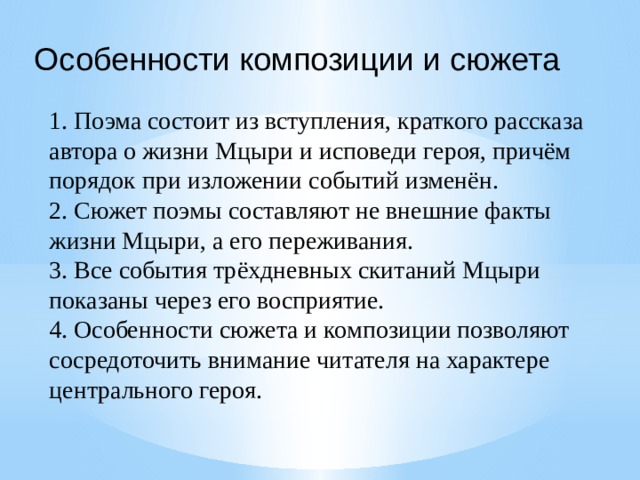 Особенности композиции и сюжета 1. Поэма состоит из вступления, краткого рассказа автора о жизни Мцыри и исповеди героя, причём порядок при изложении событий изменён. 2. Сюжет поэмы составляют не внешние факты жизни Мцыри, а его переживания. 3. Все события трёхдневных скитаний Мцыри показаны через его восприятие. 4. Особенности сюжета и композиции позволяют сосредоточить внимание читателя на характере центрального героя. 