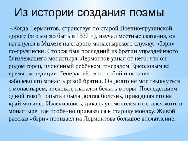 Из истории создания поэмы  «Когда Лермонтов, странствуя по старой Военно-грузинской дороге (это могло быть в 1837 г.), изучал местные сказания, он наткнулся в Мцхете на старого монастырского служку, «бэри» по-грузински. Сторож был последний из братии упразднённого близлежащего монастыря. Лермонтов узнал от него, что он родом горец, пленённый ребёнком генералом Ермоловым во время экспедиции. Генерал вёз его с собой и оставил заболевшего монастырской братии. Он долго не мог свыкнуться с монастырём, тосковал, пытался бежать в горы. Последствием одной такой попытки была долгая болезнь, приведшая его на край могилы. Излечившись, дикарь угомонился и остался жить в монастыре, где особенно привязался к старику монаху. Живой рассказ «бэри» произвёл на Лермонтова большое впечатление. 