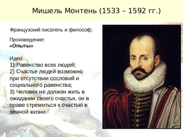 Мишель Монтень (1533 – 1592 гг.) Французский писатель и философ; Произведение: «Опыты» Идеи: 1) Равенство всех людей; 2) Счастье людей возможно при отсутствии сословий и социального равенства; 3) Человек не должен жить в ожидании своего счастья, он в праве стремиться к счастью в земной жизни. 