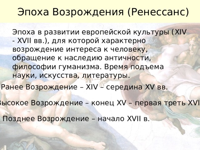 Эпоха Возрождения (Ренессанс) Эпоха в развитии европейской культуры ( XIV - XVII вв.), для которой характерно возрождение интереса к человеку, обращение к наследию античности, философии гуманизма. Время подъема науки, искусства, литературы.  Ранее Возрождение – XIV – середина XV вв. Высокое Возрождение – конец XV – первая треть XVI вв. Позднее Возрождение – начало XVII в. 