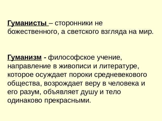 Гуманисты  – сторонники не божественного, а светского взгляда на мир.   Гуманизм - философское учение, направление в живописи и литературе, которое осуждает пороки средневекового общества, возрождает веру в человека и его разум, объявляет душу и тело одинаково прекрасными. 
