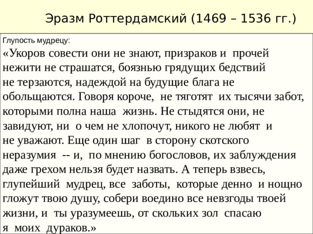 Эразм Роттердамский (1469 – 1536 гг.) Глупость мудрецу: «Укоров совести они не знают, призраков и прочей нежити не страшатся, боязнью грядущих бедствий не терзаются, надеждой на будущие блага не обольщаются. Говоря короче, не тяготят их тысячи забот, которыми полна наша жизнь. Не стыдятся они, не завидуют, ни о чем не хлопочут, никого не любят и не уважают. Еще один шаг в сторону скотского неразумия -- и, по мнению богословов, их заблуждения даже грехом нельзя будет назвать. А теперь взвесь, глупейший мудрец, все заботы, которые денно и нощно гложут твою душу, собери воедино все невзгоды твоей жизни, и ты уразумеешь, от скольких зол спасаю я моих дураков.»  Нидерландский гуманист, писатель, филолог, богослов. Жил во Франции, Англии, Германии, Италии, Швейцарии, пользовался всеевропейским признанием. Писал на латыни. Произведения : «Разговоры запросто» «Похвала глупости» Идеи: гуманизм, высмеивание пороков и заблуждений Средневековья 