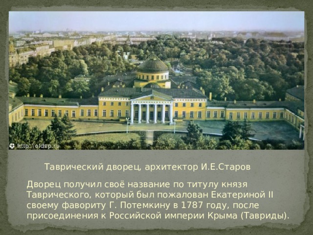 Таврический дворец, архитектор И.Е.Старов Дворец получил своё название по титулу князя Таврического, который был пожалован Екатериной II своему фавориту Г. Потемкину в 1787 году, после присоединения к Российской империи Крыма (Тавриды). 