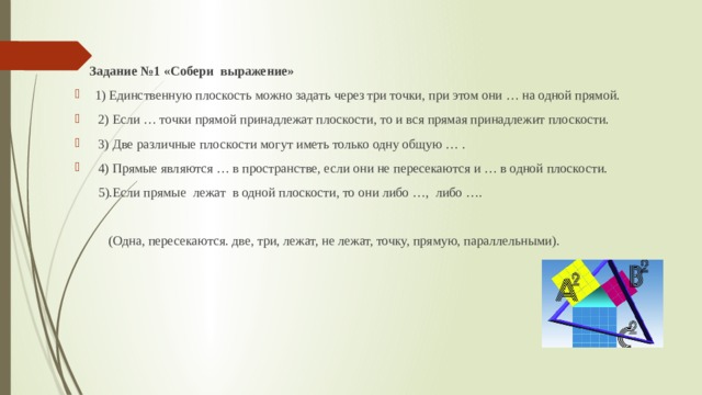   Задание №1 «Собери выражение» 1) Единственную плоскость можно задать через три точки, при этом они … на одной прямой.  2) Если … точки прямой принадлежат плоскости, то и вся прямая принадлежит плоскости.  3) Две различные плоскости могут иметь только одну общую … .  4) Прямые являются … в пространстве, если они не пересекаются и … в одной плоскости.  5).Если прямые лежат в одной плоскости, то они либо …, либо ….  (Одна, пересекаются. две, три, лежат, не лежат, точку, прямую, параллельными). 