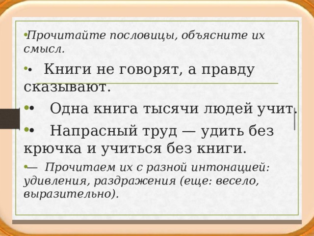 Прочитайте пословицы, объясните их смысл. • Книги не говорят, а правду сказывают. • Одна книга тысячи людей учит. • Напрасный труд — удить без крючка и учиться без книги. — Прочитаем их с разной интонацией: удивления, раздраже­ния (еще: весело, выразительно).  