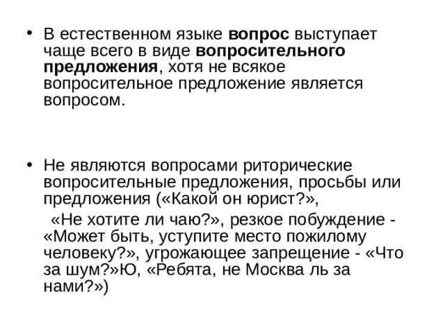 В естественном языке вопрос выступает чаще всего в виде вопросительного предложения , хотя не всякое вопросительное предложение является вопросом.  Не являются вопросами риторические вопросительные предложения, просьбы или предложения («Какой он юрист?»,  «Не хотите ли чаю?», резкое побуждение - «Может быть, уступите место пожилому человеку?», угрожающее запрещение - «Что за шум?»Ю, «Ребята, не Москва ль за нами?») 