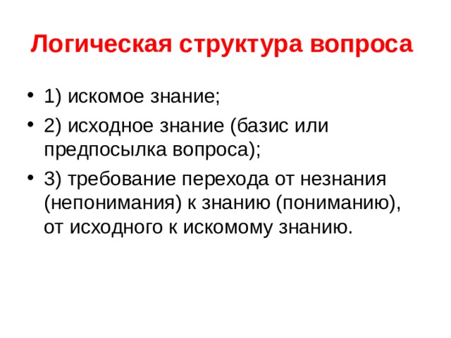 Логическая структура вопроса  1) искомое знание; 2) исходное знание (базис или предпосылка вопроса); 3) требование перехода от незнания (непонимания) к знанию (пониманию), от исходного к искомому знанию. 
