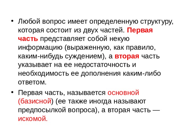 Любой вопрос имеет определенную структуру, которая состоит из двух частей. Первая часть представляет собой некую информацию (выраженную, как правило, каким-нибудь суждением), а вторая часть указывает на ее недостаточность и необходимость ее дополнения каким-либо ответом. Первая часть, называется основной (базисной ) (ее также иногда называют предпосылкой вопроса), а вторая часть — искомой. 