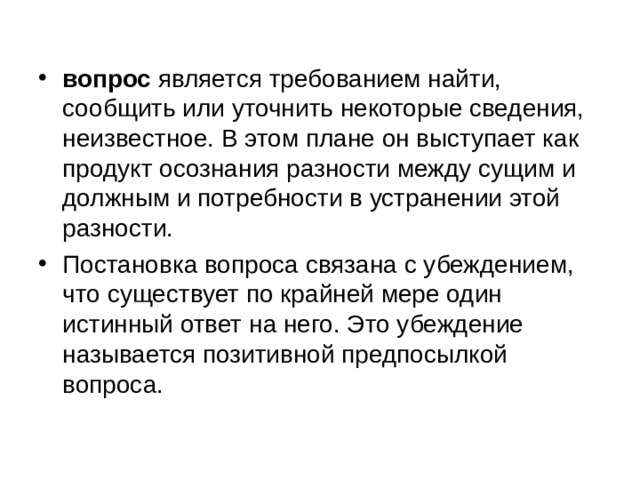 вопрос является требованием найти, сообщить или уточнить некоторые сведения, неизвестное. В этом плане он выступает как продукт осознания разности между сущим и должным и потребности в устранении этой разности. Постановка вопроса связана с убеждением, что существует по крайней мере один истинный ответ на него. Это убеждение называется позитивной предпосылкой вопроса. 