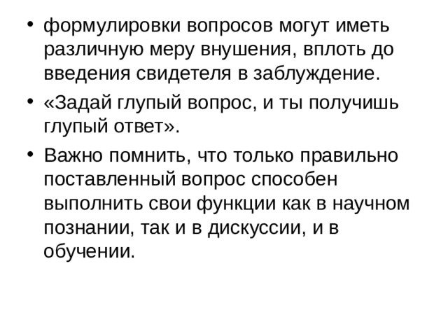 формулировки вопросов могут иметь различную меру внушения, вплоть до введения свидетеля в заблуждение. «Задай глупый вопрос, и ты получишь глупый ответ». Важно помнить, что только правильно поставленный вопрос способен выполнить свои функции как в научном познании, так и в дискуссии, и в обучении. 
