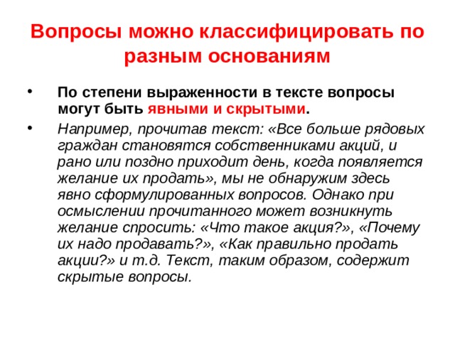 Вопросы можно классифицировать по разным основаниям По степени выраженности в тексте вопросы могут быть явными и скрытыми . Например, прочитав текст: «Все больше рядовых граждан становятся собственниками акций, и рано или поздно приходит день, когда появляется желание их продать», мы не обнаружим здесь явно сформулированных вопросов. Однако при осмыслении прочитанного может возникнуть желание спросить: «Что такое акция?», «Почему их надо продавать?», «Как правильно продать акции?» и т.д. Текст, таким образом, содержит скрытые вопросы. 