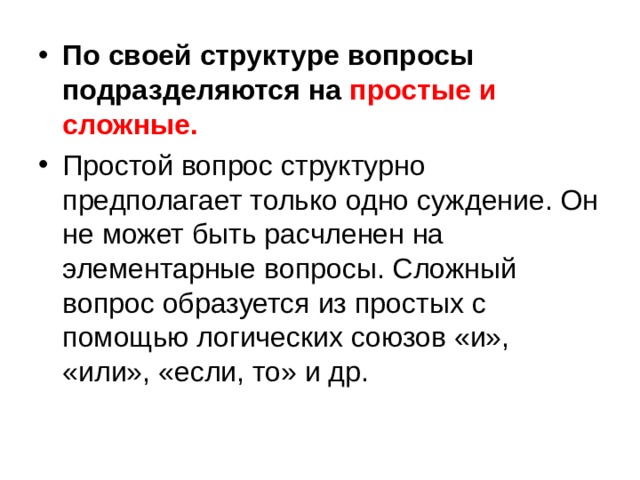 По своей структуре вопросы подразделяются на простые и сложные.  Простой вопрос структурно предполагает только одно суждение. Он не может быть расчленен на элементарные вопросы. Сложный вопрос образуется из простых с помощью логических союзов «и», «или», «если, то» и др. 