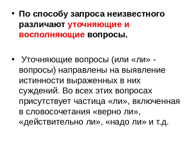 По способу запроса неизвестного различают уточняющие и восполняющие вопросы.   Уточняющие вопросы (или «ли» - вопросы) направлены на выявление истинности выраженных в них суждений. Во всех этих вопросах присутствует частица «ли», включенная в словосочетания «верно ли», «действительно ли», «надо ли» и т.д. 