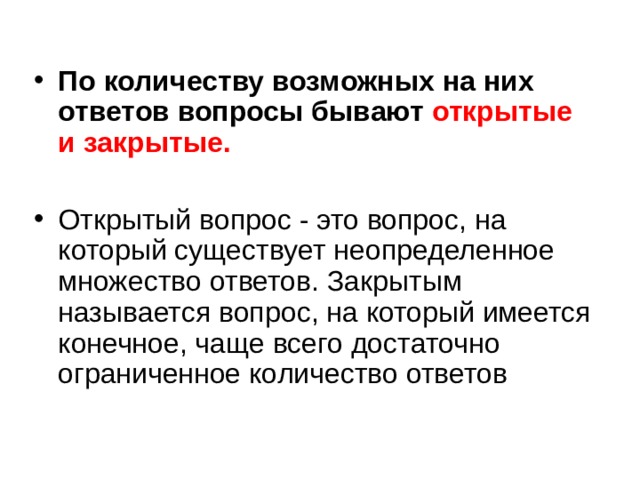 По количеству возможных на них ответов вопросы бывают открытые и закрытые.  Открытый вопрос - это вопрос, на который существует неопределенное множество ответов. Закрытым называется вопрос, на который имеется конечное, чаще всего достаточно ограниченное количество ответов 