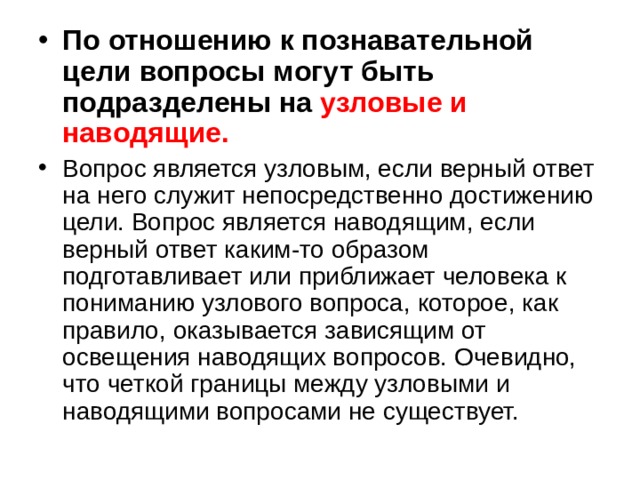 По отношению к познавательной цели вопросы могут быть подразделены на узловые и наводящие.  Вопрос является узловым, если верный ответ на него служит непосредственно достижению цели. Вопрос является наводящим, если верный ответ каким-то образом подготавливает или приближает человека к пониманию узлового вопроса, которое, как правило, оказывается зависящим от освещения наводящих вопросов. Очевидно, что четкой границы между узловыми и наводящими вопросами не существует. 