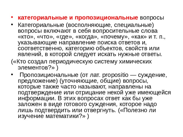 категориальные и пропозициональные вопросы Категориальные (восполняющие, специальные) вопросы включают в себя вопросительные слова «кто», «что», «где», «когда», «почему», «как» и т. п., указывающие направление поиска ответов и, соответственно, категорию объектов, свойств или явлений, в которой следует искать нужные ответы. («Кто создал периодическую систему химических элементов?» )  Пропозициональные (от лат. propositio — суждение, предложение) (уточняющие, общие) вопросы, которые также часто называют, направлены на подтверждение или отрицание некой уже имеющейся информации. В этих вопросах ответ как бы уже заложен в виде готового суждения, которое надо лишь подтвердить или отвергнуть. («Полезно ли изучение математики?» ) 