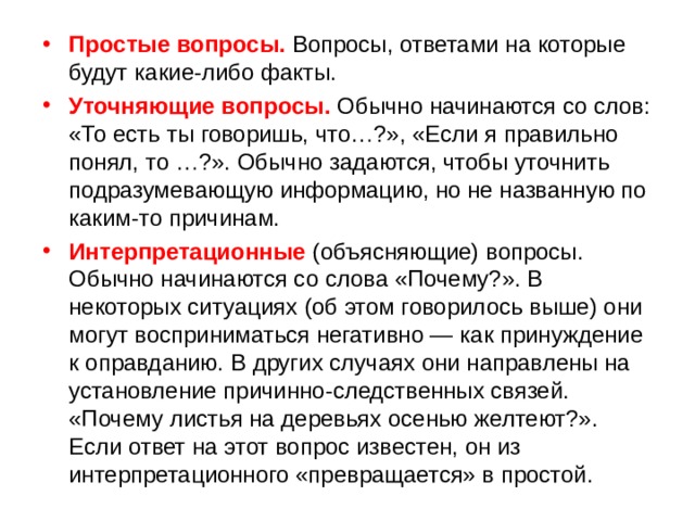 Простые вопросы. Вопросы, ответами на которые будут какие-либо факты. Уточняющие вопросы. Обычно начинаются со слов: «То есть ты говоришь, что…?», «Если я правильно понял, то …?». Обычно задаются, чтобы уточнить подразумевающую информацию, но не названную по каким-то причинам. Интерпретационные (объясняющие) вопросы. Обычно начинаются со слова «Почему?». В некоторых ситуациях (об этом говорилось выше) они могут восприниматься негативно — как принуждение к оправданию. В других случаях они направлены на установление причинно-следственных связей. «Почему листья на деревьях осенью желтеют?». Если ответ на этот вопрос известен, он из интерпретационного «превращается» в простой. 
