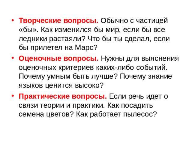 Творческие вопросы. Обычно с частицей «бы». Как изменился бы мир, если бы все ледники растаяли? Что бы ты сделал, если бы прилетел на Марс? Оценочные вопросы. Нужны для выяснения оценочных критериев каких-либо событий. Почему умным быть лучше? Почему знание языков ценится высоко? Практические вопросы. Если речь идет о связи теории и практики. Как посадить семена цветов? Как работает пылесос? 