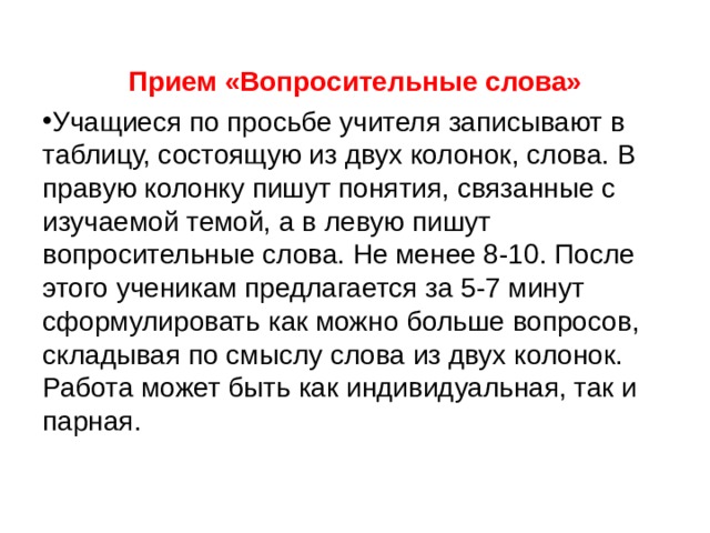 Прием «Вопросительные слова» Учащиеся по просьбе учителя записывают в таблицу, состоящую из двух колонок, слова. В правую колонку пишут понятия, связанные с изучаемой темой, а в левую пишут вопросительные слова. Не менее 8-10. После этого ученикам предлагается за 5-7 минут сформулировать как можно больше вопросов, складывая по смыслу слова из двух колонок. Работа может быть как индивидуальная, так и парная. 