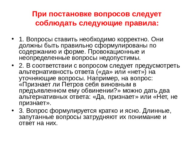 При постановке вопросов следует соблюдать следующие правила: 1. Вопросы ставить необходимо корректно. Они должны быть правильно сформулированы по содержанию и форме. Провокационные и неопределенные вопросы недопустимы. 2. В соответствии с вопросом следует предусмотреть альтернативность ответа («да» или «нет») на уточняющие вопросы. Например, на вопрос: «Признает ли Петров себя виновным в предъявленном ему обвинении?» можно дать два альтернативных ответа: «Да, признает» или «Нет, не признает». 3. Вопрос формулируется кратко и ясно. Длинные, запутанные вопросы затрудняют их понимание и ответ на них. 