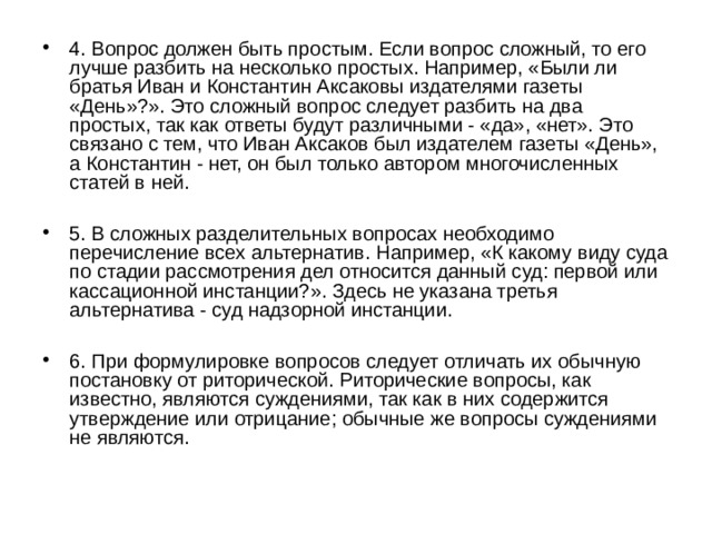 4. Вопрос должен быть простым. Если вопрос сложный, то его лучше разбить на несколько простых. Например, «Были ли братья Иван и Константин Аксаковы издателями газеты «День»?». Это сложный вопрос следует разбить на два простых, так как ответы будут различными - «да», «нет». Это связано с тем, что Иван Аксаков был издателем газеты «День», а Константин - нет, он был только автором многочисленных статей в ней.  5. В сложных разделительных вопросах необходимо перечисление всех альтернатив. Например, «К какому виду суда по стадии рассмотрения дел относится данный суд: первой или кассационной инстанции?». Здесь не указана третья альтернатива - суд надзорной инстанции.  6. При формулировке вопросов следует отличать их обычную постановку от риторической. Риторические вопросы, как известно, являются суждениями, так как в них содержится утверждение или отрицание; обычные же вопросы суждениями не являются. 
