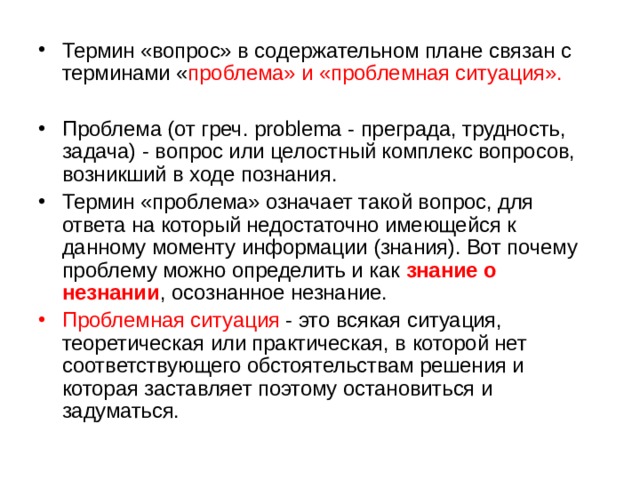 Термин «вопрос» в содержательном плане связан с терминами « проблема» и «проблемная ситуация». Проблема (от греч. problema - преграда, трудность, задача) - вопрос или целостный комплекс вопросов, возникший в ходе познания. Термин «проблема» означает такой вопрос, для ответа на который недостаточно имеющейся к данному моменту информации (знания). Вот почему проблему можно определить и как знание о незнании , осознанное незнание. Проблемная ситуация - это всякая ситуация, теоретическая или практическая, в которой нет соответствующего обстоятельствам решения и которая заставляет поэтому остановиться и задуматься. 