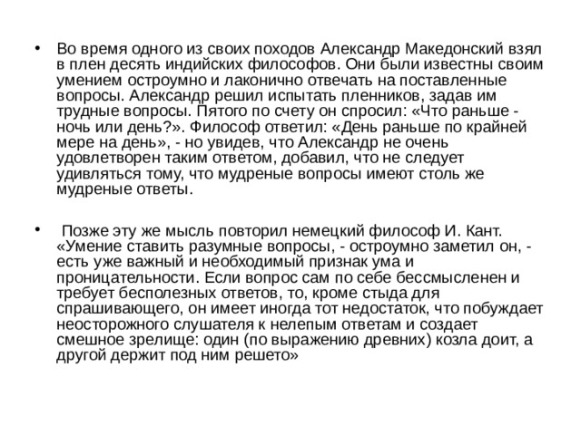 Во время одного из своих походов Александр Македонский взял в плен десять индийских философов. Они были известны своим умением остроумно и лаконично отвечать на поставленные вопросы. Александр решил испытать пленников, задав им трудные вопросы. Пятого по счету он спросил: «Что раньше - ночь или день?». Философ ответил: «День раньше по крайней мере на день», - но увидев, что Александр не очень удовлетворен таким ответом, добавил, что не следует удивляться тому, что мудреные вопросы имеют столь же мудреные ответы.   Позже эту же мысль повторил немецкий философ И. Кант. «Умение ставить разумные вопросы, - остроумно заметил он, - есть уже важный и необходимый признак ума и проницательности. Если вопрос сам по себе бессмысленен и требует бесполезных ответов, то, кроме стыда для спрашивающего, он имеет иногда тот недостаток, что побуждает неосторожного слушателя к нелепым ответам и создает смешное зрелище: один (по выражению древних) козла доит, а другой держит под ним решето» 