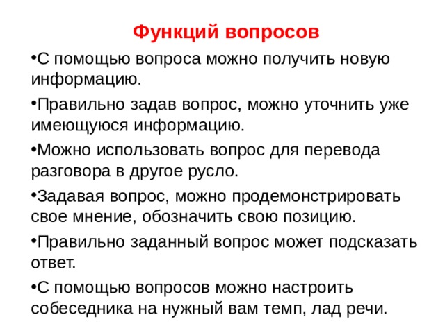 Функций вопросов С помощью вопроса можно получить новую информацию. Правильно задав вопрос, можно уточнить уже имеющуюся информацию. Можно использовать вопрос для перевода разговора в другое русло. Задавая вопрос, можно продемонстрировать свое мнение, обозначить свою позицию. Правильно заданный вопрос может подсказать ответ. С помощью вопросов можно настроить собеседника на нужный вам темп, лад речи. 