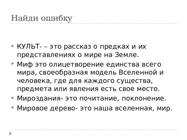 Найди ошибку КУЛЬТ- – это рассказ о предках и их представлениях о мире на Земле. Миф это олицетворение единства всего мира, своеобразная модель Вселенной и человека, где для каждого существа, предмета или явления есть свое место.  Мироздания- это почитание, поклонение. Мировое дерево- это наша вселенная, мир. 