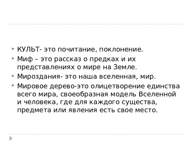 КУЛЬТ- это почитание, поклонение. Миф – это рассказ о предках и их представлениях о мире на Земле. Мироздания- это наша вселенная, мир. Мировое дерево-это олицетворение единства всего мира, своеобразная модель Вселенной и человека, где для каждого существа, предмета или явления есть свое место.  