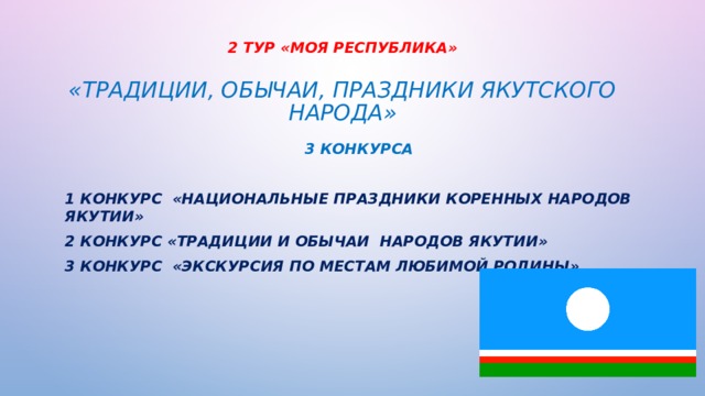 2 ТУР «Моя Республика»   «Традиции, обычаи, праздники якутского народа» 3 КОНКУРСА 1 конкурс «Национальные праздники коренных народов Якутии» 2 конкурс «Традиции и обычаи народов Якутии» 3 конкурс «Экскурсия по местам любимой Родины» 