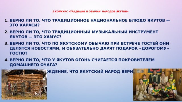 2 конкурс «Традиции и обычаи народов Якутии»   Верно ли то, что традиционное национальное блюдо якутов — это караси? Верно ли то, что традиционный музыкальный инструмент якутов — это хамус? Верно ли то, что по якутскому обычаю при встрече гостей они делятся новостями, и обязательно дарят подарок «дорогому» гостю? Верно ли то, что у якутов огонь считается покровителем домашнего очага? Верно ли утверждение, что якутский народ верит в духов?  