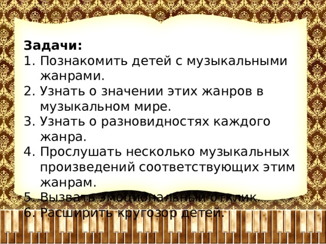 Задачи: Познакомить детей с музыкальными жанрами. Узнать о значении этих жанров в музыкальном мире. Узнать о разновидностях каждого жанра. Прослушать несколько музыкальных произведений соответствующих этим жанрам. Вызвать эмоциональный отклик. Расширить кругозор детей. 