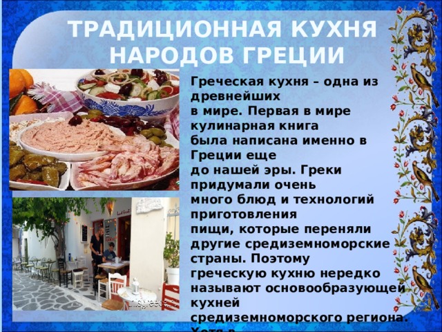 ТРАДИЦИОННАЯ КУХНЯ НАРОДОВ ГРЕЦИИ Греческая кухня – одна из древнейших в мире. Первая в мире кулинарная книга была написана именно в Греции еще до нашей эры. Греки придумали очень много блюд и технологий приготовления пищи, которые переняли другие средиземноморские страны. Поэтому греческую кухню нередко называют основообразующей кухней средиземноморского региона. Хотя в современных кулинарных традициях Греции, несомненно, ощущается немалое влияние балканских стран и Турции 