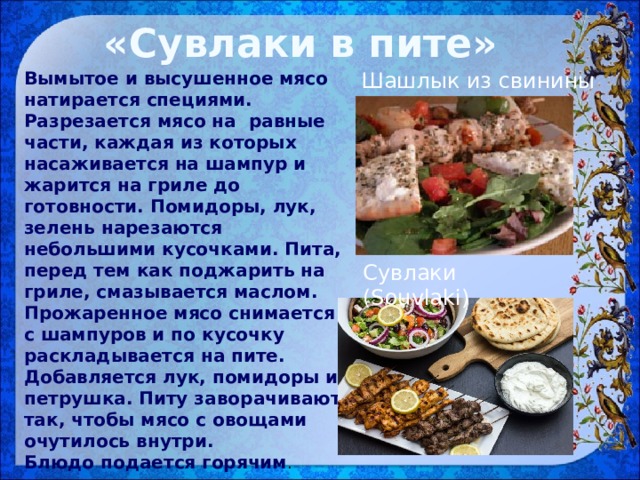 «Сувлаки в пите» Вымытое и высушенное мясо натирается специями. Разрезается мясо на равные части, каждая из которых насаживается на шампур и жарится на гриле до готовности. Помидоры, лук, зелень нарезаются небольшими кусочками. Пита, перед тем как поджарить на гриле, смазывается маслом.   Прожаренное мясо снимается с шампуров и по кусочку раскладывается на пите. Добавляется лук, помидоры и петрушка. Питу заворачивают так, чтобы мясо с овощами очутилось внутри. Шашлык из свинины Блюдо подается горячим . Сувлаки (Souvlaki)  