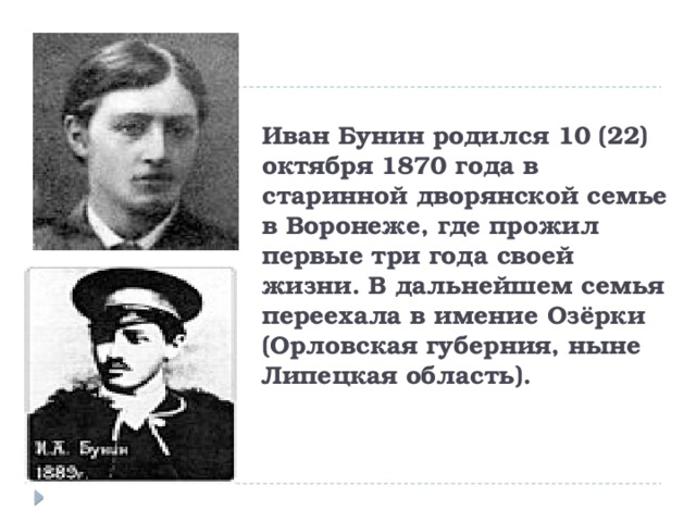 Иван Бунин родился 10 (22) октября 1870 года в старинной дворянской семье в Воронеже, где прожил первые три года своей жизни. В дальнейшем семья переехала в имение Озёрки (Орловская губерния, ныне Липецкая область). 