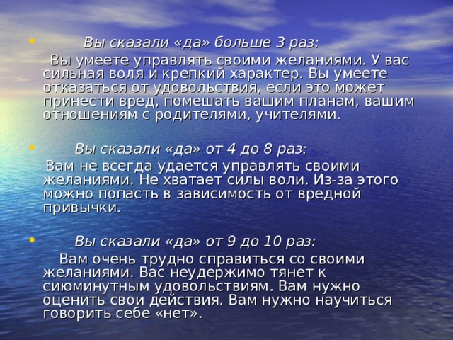  Вы сказали «да» больше 3 раз:  Вы умеете управлять своими желаниями. У вас сильная воля и крепкий характер. Вы умеете отказаться от удовольствия, если это может принести вред, помешать вашим планам, вашим отношениям с родителями, учителями.   Вы сказали «да» от 4 до 8 раз:  Вам не всегда удается управлять своими желаниями. Не хватает силы воли. Из-за этого можно попасть в зависимость от вредной привычки.   Вы сказали «да» от 9 до 10 раз:  Вам очень трудно справиться со своими желаниями. Вас неудержимо тянет к сиюминутным удовольствиям. Вам нужно оценить свои действия. Вам нужно научиться говорить себе «нет». 