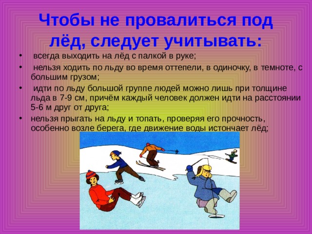 Чтобы не провалиться под лёд, следует учитывать:  всегда выходить на лёд с палкой в руке;  нельзя ходить по льду во время оттепели, в одиночку, в темноте, с большим грузом;  идти по льду большой группе людей можно лишь при толщине льда в 7-9 см, причём каждый человек должен идти на расстоянии 5-6 м друг от друга; нельзя прыгать на льду и топать, проверяя его прочность, особенно возле берега, где движение воды истончает лёд; 