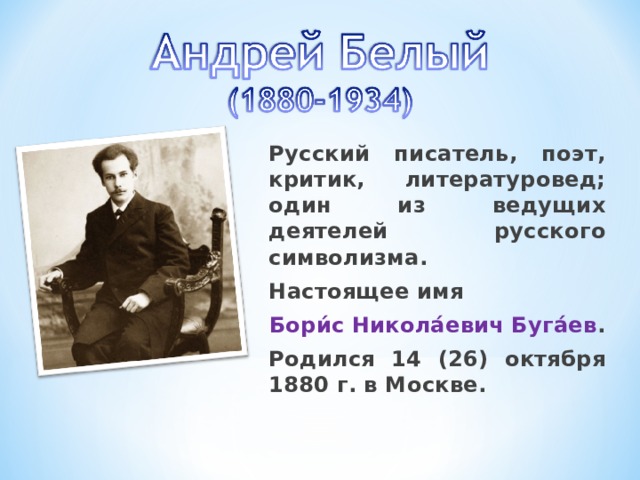 Русский писатель, поэт, критик, литературовед; один из ведущих деятелей русского символизма. Настоящее имя Бори́с Никола́евич Буга́ев . Родился 14 (26) октября 1880 г. в Москве. 