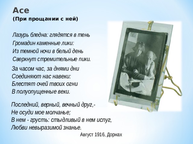 Асе (При прощании с ней)  Лазурь бледна: глядятся в тень Громадин каменные лики: Из темной ночи в белый день Сверкнут стремительные пики. За часом час, за днями дни Соединяют нас навеки: Блестят очей твоих огни В полуопущенные веки. Последний, верный, вечный друг,- Не осуди мое молчанье; В нем - грусть: стыдливый в нем испуг, Любви невыразимой знанье. Август 1916, Дорнах 