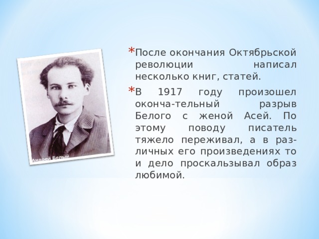 После окончания Октябрьской революции написал несколько книг, статей. В 1917 году произошел оконча-тельный разрыв Белого с женой Асей. По этому поводу писатель тяжело переживал, а в раз-личных его произведениях то и дело проскальзывал образ любимой.  