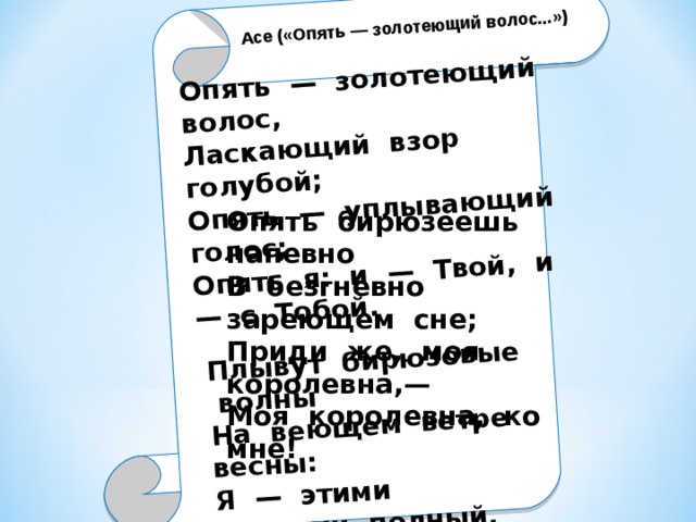 Опять — золотеющий волос, Ласкающий взор голубой; Опять — уплывающий голос; Опять я: и — Твой, и — с Тобой. Плывут бирюзовые волны На веющем ветре весны: Я — этими волнами полный, Одетая светами — Ты!  Сентябрь 1916, Москва Асе («Опять — золотеющий волос...»)  Опять бирюзеешь напевно В безгневно зареющем сне; Приди же, моя королевна,— Моя королевна, ко мне! 