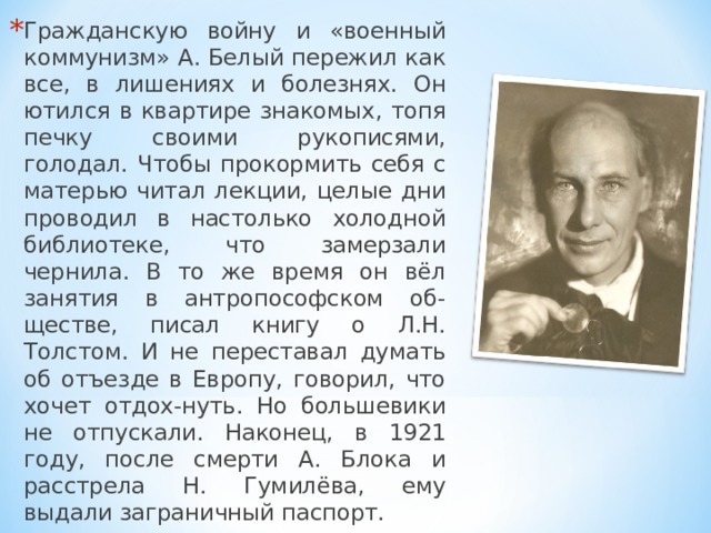 Гражданскую войну и «военный коммунизм» А. Белый пережил как все, в лишениях и болезнях. Он ютился в квартире знакомых, топя печку своими рукописями, голодал. Чтобы прокормить себя с матерью читал лекции, целые дни проводил в настолько холодной библиотеке, что замерзали чернила. В то же время он вёл занятия в антропософском об-ществе, писал книгу о Л.Н. Толстом. И не переставал думать об отъезде в Европу, говорил, что хочет отдох-нуть. Но большевики не отпускали. Наконец, в 1921 году, после смерти А. Блока и расстрела Н. Гумилёва, ему выдали заграничный паспорт. 