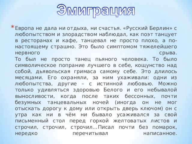 Европа не дала ни отдыха, ни счастья. «Русский Берлин» с любопытством и злорадством наблюдал, как поэт танцует в ресторанах и кафе, танцевал не просто плохо, а по-настоящему страшно. Это было симптомом тяжелейшего нервного срыва.  То был не просто танец пьяного человека. То было символическое попрание лучшего в себе, кощунство над собой, дьявольская гримаса самому себе. Это длилось месяцами. Его охраняли, за ним ухаживали: одни из любопытства, другие – с истинной любовью. Можно только удивляться здоровью Белого и его небывалой выносливости, когда после таких бессонных, почти безумных танцевальных ночей (иногда он не мог отыскать дорогу к дому или открыть дверь ключом) он с утра как ни в чём ни бывало усаживался за свой письменный стол перед горкой желтоватых листов и строчил, строчил, строчил…Писал почти без помарок, нередко перечитывал написанное.   