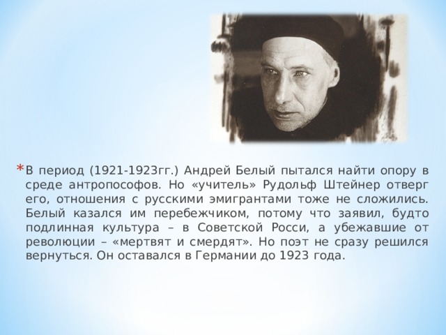 В период (1921-1923гг.) Андрей Белый пытался найти опору в среде антропософов. Но «учитель» Рудольф Штейнер отверг его, отношения с русскими эмигрантами тоже не сложились. Белый казался им перебежчиком, потому что заявил, будто подлинная культура – в Советской Росси, а убежавшие от революции – «мертвят и смердят». Но поэт не сразу решился вернуться. Он оставался в Германии до 1923 года. 