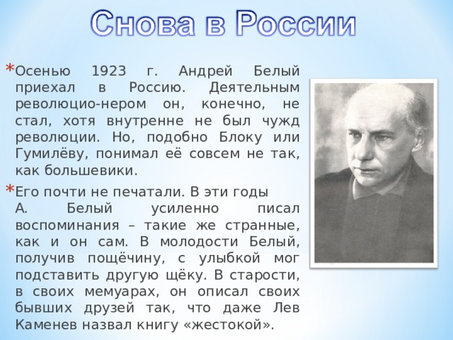 Осенью 1923 г. Андрей Белый приехал в Россию. Деятельным революцио-нером он, конечно, не стал, хотя внутренне не был чужд революции. Но, подобно Блоку или Гумилёву, понимал её совсем не так, как большевики. Его почти не печатали. В эти годы А. Белый усиленно писал воспоминания – такие же странные, как и он сам. В молодости Белый, получив пощёчину, с улыбкой мог подставить другую щёку. В старости, в своих мемуарах, он описал своих бывших друзей так, что даже Лев Каменев назвал книгу «жестокой».  