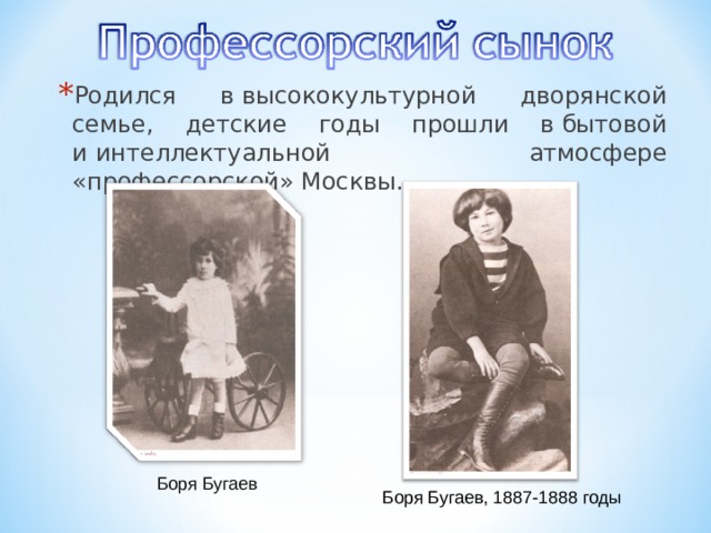 Родился в высококультурной дворянской семье, детские годы прошли в бытовой и интеллектуальной атмосфере «профессорской» Москвы. Боря Бугаев Боря Бугаев, 1887-1888 годы 