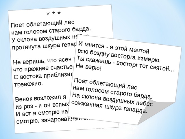  * * * Поет облетающий лес нам голосом старого барда.  У склона воздушных небес  протянута шкура гепарда.   Не веришь, что ясен так день,  что прежнее счастье возможно.  С востока приблизилась тень  тревожно.   Венок возложил я, любя,  из роз - и он вспыхнул огнями.  И вот я смотрю на тебя,  смотрю, зачарованный снами.   И мнится - я этой мечтой  всю бездну восторга измерю.  Ты скажешь - восторг тот святой...  Не верю!   Поет облетающий лес  нам голосом старого барда.  На склоне воздушных небес  сожженная шкура гепарда.  лес  нам голосом старого барда.  На склоне воздушных небес  сожженная шкура гепарда. 