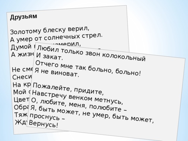   Друзьям   Золотому блеску верил,  А умер от солнечных стрел.  Думой века измерил,  А жизнь прожить не сумел.   Не смейтесь над мертвым поэтом:  Снесите ему цветок.  На кресте и зимой и летом  Мой фарфоровый бьется венок.  Цветы на нем побиты.  Образок полинял.  Тяжелые плиты.  Жду, чтобы их кто-нибудь снял.   Любил только звон колокольный  И закат.  Отчего мне так больно, больно!  Я не виноват.   Пожалейте, придите,  Навстречу венком метнусь,  О, любите, меня, полюбите –  Я, быть может, не умер, быть может, проснусь –  Вернусь! 